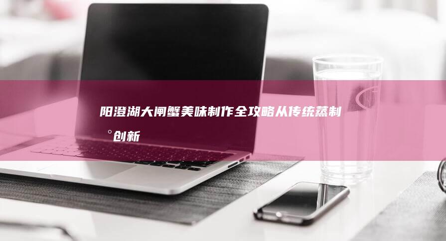 阳澄湖大闸蟹美味制作全攻略：从传统蒸制到创新料理